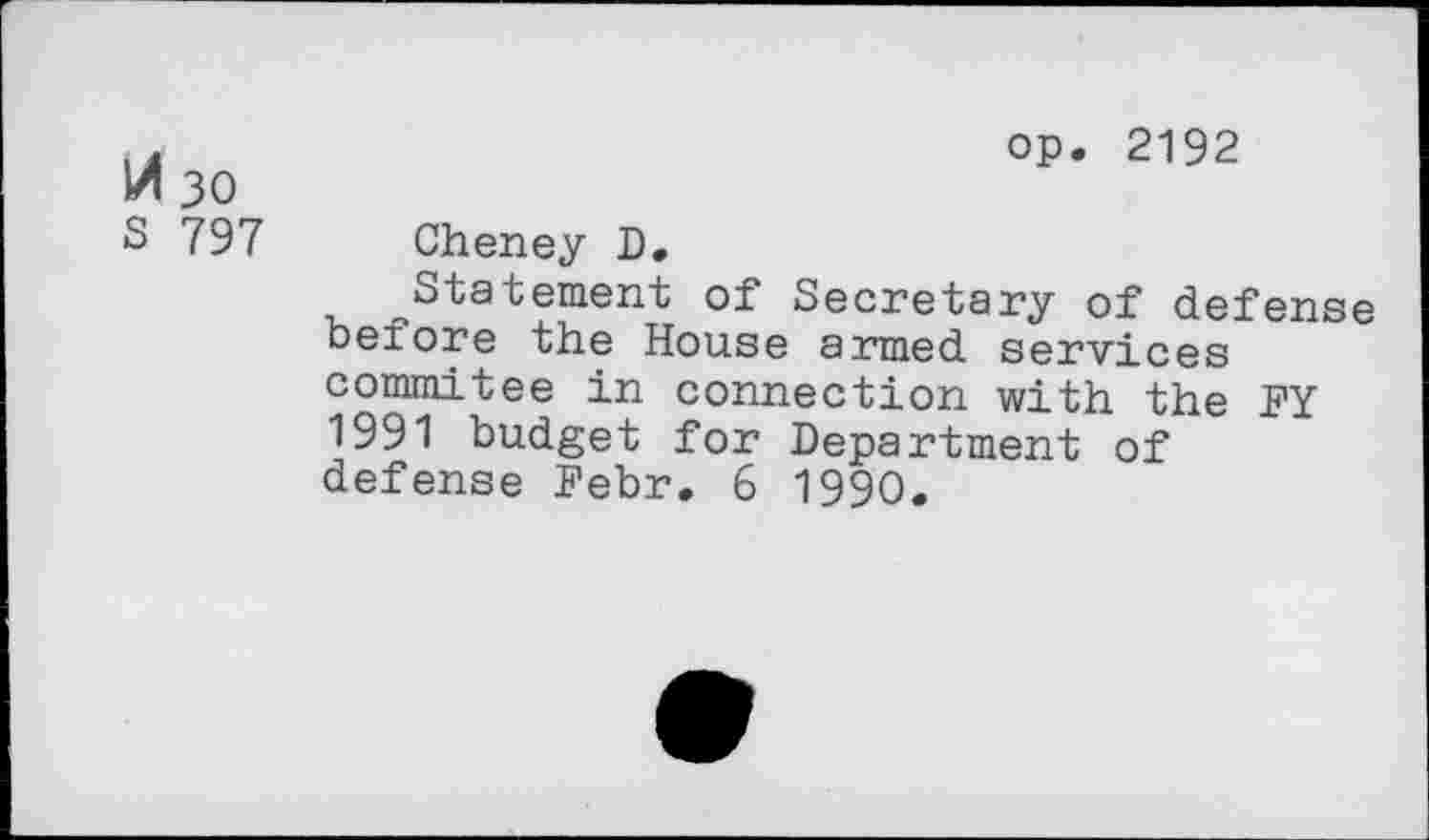 ﻿A 30
S 797
op. 2192
Cheney D.
Statement of Secretary of defense before the House armed services commitee in connection with the FY 1991 budget for Department of defense Febr. 6 1990.